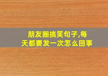 朋友圈搞笑句子,每天都要发一次怎么回事