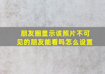 朋友圈显示该照片不可见的朋友能看吗怎么设置