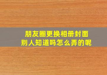 朋友圈更换相册封面别人知道吗怎么弄的呢