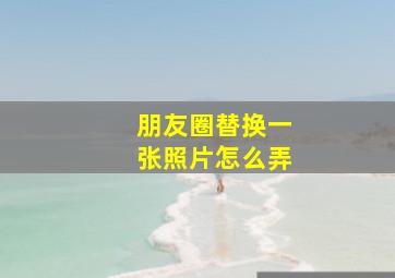 朋友圈替换一张照片怎么弄