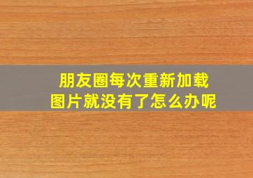 朋友圈每次重新加载图片就没有了怎么办呢