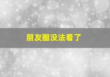 朋友圈没法看了