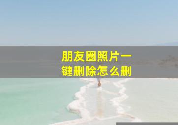 朋友圈照片一键删除怎么删