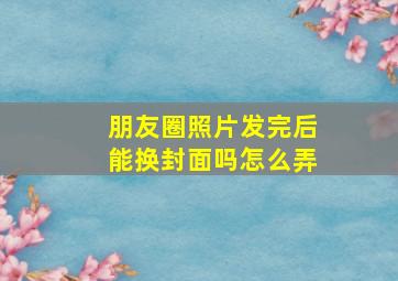 朋友圈照片发完后能换封面吗怎么弄