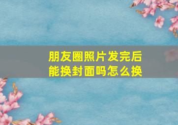 朋友圈照片发完后能换封面吗怎么换