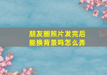 朋友圈照片发完后能换背景吗怎么弄