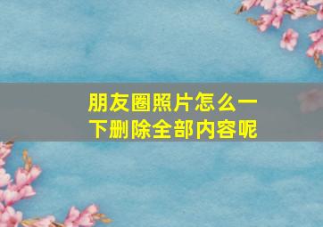 朋友圈照片怎么一下删除全部内容呢