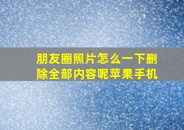 朋友圈照片怎么一下删除全部内容呢苹果手机