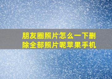 朋友圈照片怎么一下删除全部照片呢苹果手机