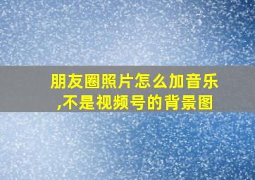 朋友圈照片怎么加音乐,不是视频号的背景图