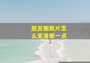 朋友圈照片怎么变清晰一点