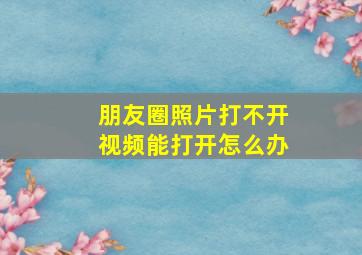 朋友圈照片打不开视频能打开怎么办