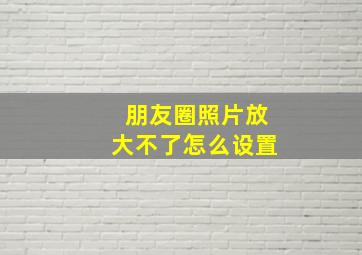 朋友圈照片放大不了怎么设置