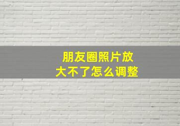 朋友圈照片放大不了怎么调整