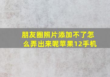 朋友圈照片添加不了怎么弄出来呢苹果12手机