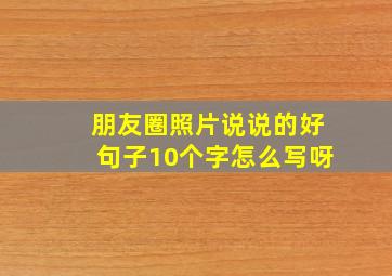 朋友圈照片说说的好句子10个字怎么写呀