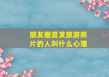 朋友圈爱发旅游照片的人叫什么心理