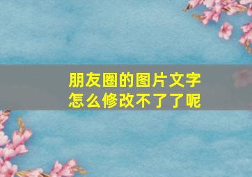 朋友圈的图片文字怎么修改不了了呢