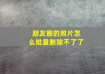 朋友圈的照片怎么批量删除不了了