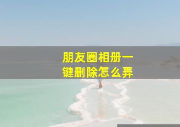 朋友圈相册一键删除怎么弄