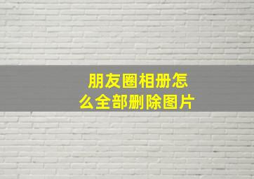 朋友圈相册怎么全部删除图片