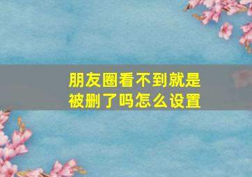 朋友圈看不到就是被删了吗怎么设置