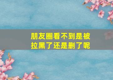 朋友圈看不到是被拉黑了还是删了呢