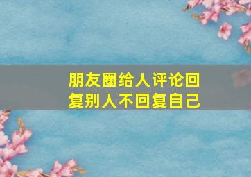 朋友圈给人评论回复别人不回复自己