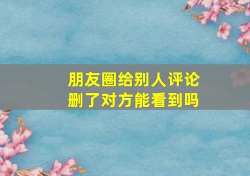 朋友圈给别人评论删了对方能看到吗