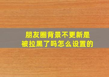 朋友圈背景不更新是被拉黑了吗怎么设置的