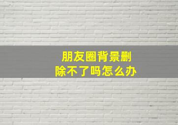 朋友圈背景删除不了吗怎么办