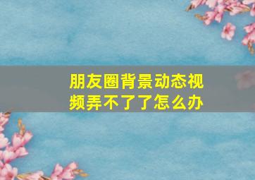 朋友圈背景动态视频弄不了了怎么办