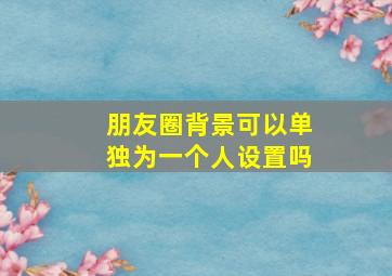 朋友圈背景可以单独为一个人设置吗