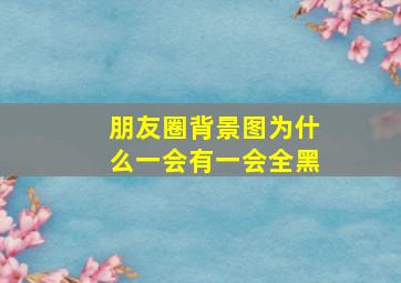 朋友圈背景图为什么一会有一会全黑