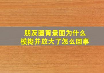 朋友圈背景图为什么模糊并放大了怎么回事