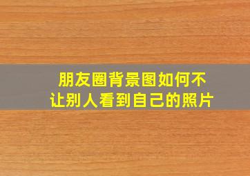 朋友圈背景图如何不让别人看到自己的照片