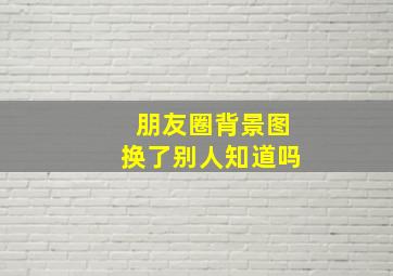 朋友圈背景图换了别人知道吗