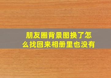 朋友圈背景图换了怎么找回来相册里也没有