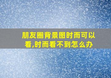 朋友圈背景图时而可以看,时而看不到怎么办