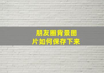 朋友圈背景图片如何保存下来