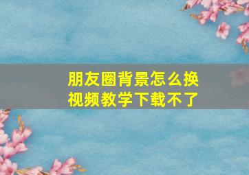 朋友圈背景怎么换视频教学下载不了