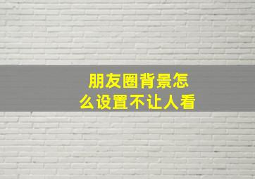 朋友圈背景怎么设置不让人看