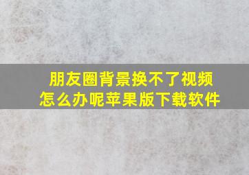 朋友圈背景换不了视频怎么办呢苹果版下载软件