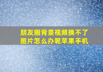 朋友圈背景视频换不了图片怎么办呢苹果手机