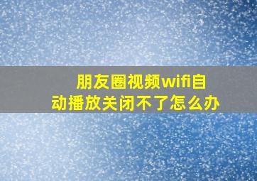 朋友圈视频wifi自动播放关闭不了怎么办