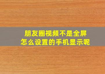 朋友圈视频不是全屏怎么设置的手机显示呢