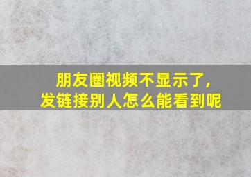 朋友圈视频不显示了,发链接别人怎么能看到呢