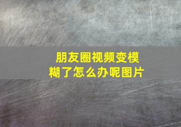 朋友圈视频变模糊了怎么办呢图片