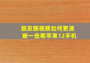 朋友圈视频如何更清晰一些呢苹果12手机