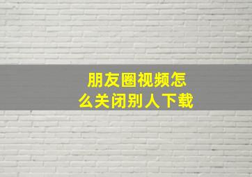 朋友圈视频怎么关闭别人下载